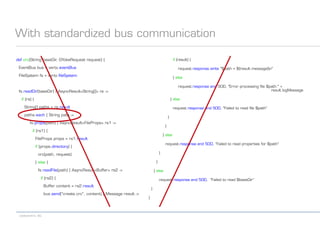 codecentric AG
With standardized bus communication
def crc(String baseDir, GYokeRequest request) {
EventBus bus = vertx.eventBus
FileSystem fs = vertx.fileSystem
fs.readDir(baseDir) { AsyncResult<String[]> rs ->
if (rs) {
String[] paths = rs.result
paths.each { String path ->
fs.props(path) { AsyncResult<FileProps> rs1 ->
if (rs1) {
FileProps props = rs1.result
if (props.directory) {
crc(path, request)
} else {
fs.readFile(path) { AsyncResult<Buffer> rs2 ->
if (rs2) {
Buffer content = rs2.result
bus.send("create.crc", content) { Message result ->
if (result) {
request.response.write "$path = ${result.message}n"
} else
request.response.end 500, "Error processing file $path:" +
result.logMessage
} else
request.response.end 500, "Failed to read file $path"
}
}
} else
request.response.end 500, "Failed to read properties for $path"
}
}
} else
request.response.end 500, "Failed to read $baseDir“
}
}
 