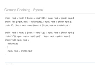 codecentric AG
Closure Chaining - Syntax
chain { next -> next() }, { next -> next(10) }, { input, next -> println input }
chain ( 10, { input, next -> next(input) }, { input, next -> println input } )
chain 10, { input, next -> next(input) }, { input, next -> println input }
------------------------------------------------------------------------------------------------------------------------------------------------------------------
chain { next -> next() } { next -> next(10) } { input, next -> println input }
chain (10) { input, next -> next(input) } { input, next -> println input }
chain (10) { input, next ->
next(input)
} {
input, next -> println input
}
 