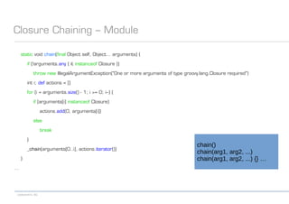 codecentric AG
Closure Chaining – Module
static void chain(final Object self, Object... arguments) {
if (!arguments.any { it instanceof Closure })
throw new IllegalArgumentException("One or more arguments of type groovy.lang.Closure required")
int i; def actions = []
for (i = arguments.size() - 1; i >= 0; i--) {
if (arguments[i] instanceof Closure)
actions.add(0, arguments[i])
else
break
}
_chain(arguments[0..i], actions.iterator())
}
...
chain()
chain(arg1, arg2, ...)
chain(arg1, arg2, ...) {} …
 