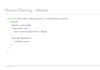 codecentric AG
Closure Chaining – Module
private static void _chain(final Object arguments, final Iterator<Closure> actions) {
if (actions) {
def action = actions.next()
if (arguments != null) {
action = action.curry(arguments as Object[])
}
action.call { Object[] args ->
_chain(args, actions)
}
}
}
...
 