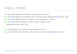 codecentric AG
Looping – Module
static void loop(final Object[] array, final Closure action) { loop(array, action, {} }
static void loop(final Object[] array, final Closure action, final Closure next) { _loop(array?.iterator(), action, next) }
static void loop(final Collection collection, final Closure action) { loop(collection, action, {} }
static void loop(final Collection collection, final Closure action, final Closure next) {
_loop(collection.iterator(), action, next)
}
static void loop(final Map map, final Closure action) { loop(map, action, {} }
static void loop(final Map map, final Closure action, final Closure next) { _loop(map.iterator(), action, next) }
...
 