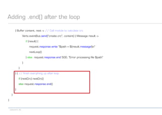 codecentric AG
Adding .end() after the loop
{ Buffer content, next -> // Call module to calculate crc
Vertx.eventBus.send("create.crc", content) { Message result ->
if (result) {
request.response.write "$path = ${result.message}n"
nextLoop()
} else request.response.end 500, "Error processing file $path"
}
}
} { // finish everything up after loop
if (nextCrc) nextCrc()
else request.response.end()
}
}
}
 