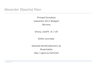 codecentric AG
Alexander (Sascha) Klein
Principal Consultant
codecentric AG in Stuttgart
Germany
Groovy, JavaFX, UI / UX
Griffon committer
alexander.klein@codecentric.de
@saschaklein
http://gplus.to/karfunkel
 