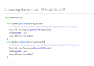 codecentric AG
Accessing the context - !!! Hack Alert !!!
class YokeExtension {
...
static Context getContext(YokeRequest self) {
// Reflection because context is a private field of the super class for GYokeRequest
Field field = YokeRequest.getDeclaredField('context')
field.accessible = true
return (Context) field.get(self)
}
static Context getContext(YokeResponse self) {
// Reflection because context is a private field of the super class for GYokeResponse
Field field = YokeResponse.getDeclaredField('context')
field.accessible = true
return (Context) field.get(self)
}
 