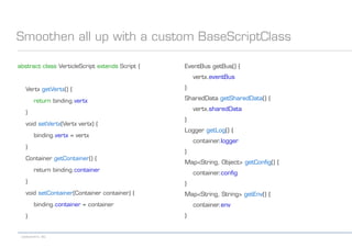 codecentric AG
Smoothen all up with a custom BaseScriptClass
abstract class VerticleScript extends Script {
Vertx getVertx() {
return binding.vertx
}
void setVertx(Vertx vertx) {
binding.vertx = vertx
}
Container getContainer() {
return binding.container
}
void setContainer(Container container) {
binding.container = container
}
EventBus getBus() {
vertx.eventBus
}
SharedData getSharedData() {
vertx.sharedData
}
Logger getLog() {
container.logger
}
Map<String, Object> getConfig() {
container.config
}
Map<String, String> getEnv() {
container.env
}
 