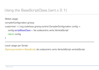 codecentric AG
Using the BaseScriptClass (vert.x 2.1)
Global usage:
compilerConfiguration.groovy:
customizer = { org.codehaus.groovy.control.CompilerConfiguration config ->
config.scriptBaseClass = 'de.codecentric.vertx.VerticleScript'
return config
}
------------------------------------------------------------------------------------------------------------------------------------------------------------------
Local usage per Script:
@groovy.transform.BaseScript de.codecentric.vertx.VerticleScript verticleScript
 