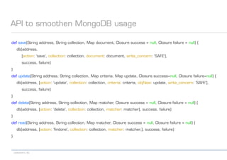 codecentric AG
API to smoothen MongoDB usage
def save(String address, String collection, Map document, Closure success = null, Closure failure = null) {
db(address,
[action: 'save', collection: collection, document: document, write_concern: 'SAFE'],
success, failure)
}
def update(String address, String collection, Map criteria, Map update, Closure success=null, Closure failure=null) {
db(address, [action: 'update', collection: collection, criteria: criteria, objNew: update, write_concern: 'SAFE'],
success, failure)
}
def delete(String address, String collection, Map matcher, Closure success = null, Closure failure = null) {
db(address, [action: 'delete', collection: collection, matcher: matcher], success, failure)
}
def read(String address, String collection, Map matcher, Closure success = null, Closure failure = null) {
db(address, [action: 'findone', collection: collection, matcher: matcher,], success, failure)
}
 