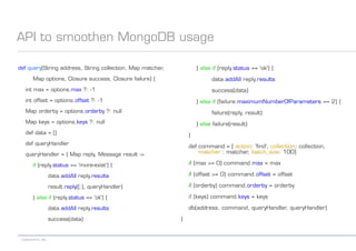 codecentric AG
API to smoothen MongoDB usage
def query(String address, String collection, Map matcher,
Map options, Closure success, Closure failure) {
int max = options.max ?: -1
int offset = options.offset ?: -1
Map orderby = options.orderby ?: null
Map keys = options.keys ?: null
def data = []
def queryHandler
queryHandler = { Map reply, Message result ->
if (reply.status == 'more-exist') {
data.addAll reply.results
result.reply([:], queryHandler)
} else if (reply.status == 'ok') {
data.addAll reply.results
success(data)
} else if (reply.status == 'ok') {
data.addAll reply.results
success(data)
} else if (failure.maximumNumberOfParameters == 2) {
failure(reply, result)
} else failure(result)
}
def command = [ action: 'find', collection: collection,
matcher : matcher, batch_size: 100]
if (max >= 0) command.max = max
if (offset >= 0) command.offset = offset
if (orderby) command.orderby = orderby
if (keys) command.keys = keys
db(address, command, queryHandler, queryHandler)
}
 