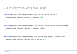 codecentric AG
API to smoothen MongoDB usage
def query(String address, String collection, Map matcher, Closure success) {
query(address, collection, matcher, [:], success, null)
}
def query(String address, String collection, Map matcher, Closure success, Closure failure) {
query(address, collection, matcher, [:], success, failure)
}
def query(String address, String collection, Map matcher, Map options, Closure success) {
query(address, collection, matcher, options, success, null)
}
 