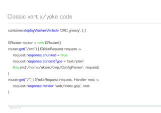 codecentric AG
Classic vert.x/yoke code
container.deployWorkerVerticle 'CRC.groovy', [:]
GRouter router = new GRouter()
router.get("/crc") { GYokeRequest request ->
request.response.chunked = true
request.response.contentType = 'text/plain'
this.crc('/home/aklein/tmp/ConfigParser', request)
}
router.get("/") { GYokeRequest request, Handler next ->
request.response.render 'web/index.gsp', next
}
 