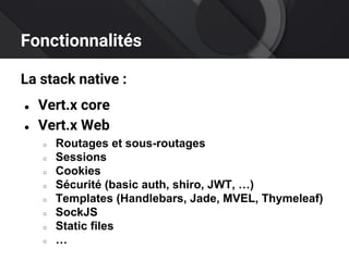 Fonctionnalités
La stack native :
● Vert.x core
● Vert.x Web
○ Routages et sous-routages
○ Sessions
○ Cookies
○ Sécurité (basic auth, shiro, JWT, …)
○ Templates (Handlebars, Jade, MVEL, Thymeleaf)
○ SockJS
○ Static files
○ …
 