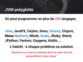 JVM polyglotte
On peut programmer en plus de 200 langages
Java, JavaFX, Ceylon, Gosu, Groovy, Clojure,
Rhino Nashorn, Mirah, Scala, JRuby, Xtend,
JPython, Fantom, Oxygene, Kotlin, …
L’intérêt : à chaque problème sa solution
“Quand on n’a qu’un marteau dans la main, les vis
ressemblent à des clous”
 