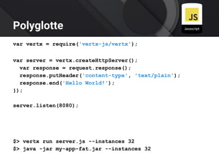 Polyglotte
var vertx = require('vertx-js/vertx');
var server = vertx.createHttpServer();
var response = request.response();
response.putHeader('content-type', 'text/plain');
response.end('Hello World!');
});
server.listen(8080);
$> vertx run server.js --instances 32
$> java -jar my-app-fat.jar --instances 32
 