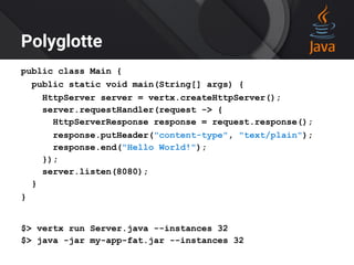 Polyglotte
public class Main {
public static void main(String[] args) {
HttpServer server = vertx.createHttpServer();
server.requestHandler(request -> {
HttpServerResponse response = request.response();
response.putHeader("content-type", "text/plain");
response.end("Hello World!");
});
server.listen(8080);
}
}
$> vertx run Server.java --instances 32
$> java -jar my-app-fat.jar --instances 32
 
