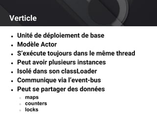 Verticle
● Unité de déploiement de base
● Modèle Actor
● S’exécute toujours dans le même thread
● Peut avoir plusieurs instances
● Isolé dans son classLoader
● Communique via l’event-bus
● Peut se partager des données
○ maps
○ counters
○ locks
 