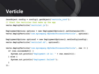 Verticle
JsonObject config = config().getObject("verticle_conf");
// Start the verticles that make up the app
vertx.deployVerticle("verticle1.js");
DeploymentOptions options = new DeploymentOptions().setInstances(16);
vertx.deployVerticle("com.mycompany.MyOrderProcessorVerticle", options);
DeploymentOptions options2 = new DeploymentOptions().setConfig(config);
vertx.deployVerticle("verticle2.rb", options2);
vertx.deployVerticle("com.mycompany.MyOrderProcessorVerticle", res -> {
if (res.succeeded()) {
System.out.println("Deployment id is: " + res.result());
} else {
System.out.println("Deployment failed!");
}
});
 