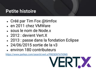 Petite histoire
● Créé par Tim Fox @timfox
● en 2011 chez VMWare
● sous le nom de Node.x
● 2012 : devient Vert.X
● 2013 : passe dans la fondation Eclipse
● 24/06/2015 sortie de la v3
● environ 180 contributeurs
https://www.parleys.com/search/vert.x/PRESENTATIONS
 