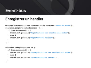 Event-bus
Enregistrer un handler
MessageConsumer<String> consumer = eb.consumer("news.uk.sport");
consumer.completionHandler(res -> {
if (res.succeeded()) {
System.out.println("Registration has reached all nodes");
} else {
System.out.println("Registration failed!");
}
});
consumer.unregister(res -> {
if (res.succeeded()) {
System.out.println("Un-registration has reached all nodes");
} else {
System.out.println("Un-registration failed!");
}
});
 