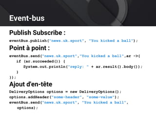 Event-bus
Publish Subscribe :
eventBus.publish("news.uk.sport", "You kicked a ball");
Point à point :
eventBus.send("news.uk.sport","You kicked a ball",ar ->{
if (ar.succeeded()) {
System.out.println("reply: " + ar.result().body());
}
});
Ajout d'en-tête
DeliveryOptions options = new DeliveryOptions();
options.addHeader("some-header", "some-value");
eventBus.send("news.uk.sport", "You kicked a ball",
options);
 