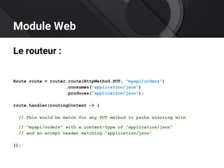 Module Web
Le routeur :
Route route = router.route(HttpMethod.PUT, "myapi/orders")
.consumes("application/json")
.produces("application/json");
route.handler(routingContext -> {
// This would be match for any PUT method to paths starting with
// "myapi/orders" with a content-type of "application/json"
// and an accept header matching "application/json"
});
 