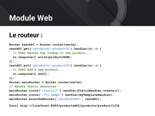 Module Web
Le routeur :
Router restAPI = Router.router(vertx);
restAPI.get("/products/:productID").handler(rc -> {
// TODO Handle the lookup of the product....
rc.response().write(productJSON);
});
restAPI.put("/products/:productID").handler(rc -> {
// TODO Add a new product...
rc.response().end();
});
Router mainRouter = Router.router(vertx);
// Handle static resources
mainRouter.route("/static/*").handler(StaticHandler.create());
mainRouter.route(".*.templ").handler(myTemplateHandler);
mainRouter.mountSubRouter("/productsAPI", restAPI);
$curl http://localhost:8080/productsAPI/products/product/1234
 