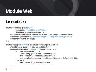 Module Web
Le routeur :
router.route().path("/*")
.consumes("application/json")
.handler(routingContext -> {
HttpServerResponse response = routingContext.response();
response.putHeader("content-type", "application/json");
routingContext.next();
});
router.get("/beers/").handler(routingContext -> {
JsonObject query = new JsonObject();
mongoClient.find("beers", query, res -> {
if (res.succeeded()) {
JsonArray jar = new JsonArray();
res.result().forEach(jar::add);
routingContext.response().end(jar.encodePrettily());
} else {
res.cause().printStackTrace();
}
});
}
 