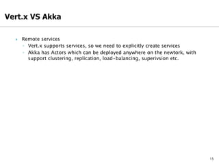 15
 Remote services
◦ Vert.x supports services, so we need to explicitly create services
◦ Akka has Actors which can be deployed anywhere on the newtork, with
support clustering, replication, load-balancing, superivsion etc.
 