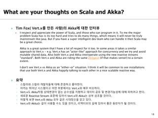 18
 Tim Fox( Vert.x를 만든 사람)의 Akka에 대한 인터뷰
 I respect and appreciate the power of Scala, and those who can program in it. To me the major
problem Scala has is its too hard and tries to do many things, which means it will never be truly
mainstream like Java. But if you have a super intelligent dev team who can handle it then Scala may
be a great choice.
Akka is a great system that I have a lot of respect for it too. In some areas it takes a similar
approach to Vert.x - e.g. Vert.x has an "actor-like" approach for concurrency and we try and avoid
mutable shared data. Also both Vert.x and Akka interoperate using the new reactive streams
"standard". Both Vert.x and Akka are riding the same Zeitgeist (if that makes sense!) to a certain
extent.
I don't see Vert.x vs Akka as an "either-or" situation. I think it will be common to see installations
that use both Vert.x and Akka happily talking to each other in a nice scalable reactive way.
 요약
◦ 스칼라와 스칼라 개발자들에 대해 존경하고 좋아한다.
◦ 아카는 뛰어난 시스템이고 어떤 부분에서는 Vert.x와 매우 비슷하다.
◦ Vert.x도 Akka처럼 상태변경이 없는 순수성을 지향하고 데이터 공유 및 변경가능성에 대해 피하려고 한다.
◦ 새로운 Reactive Stream 표준에 있어서 Vert.x와 Akka는 상부 상조할 것이다.
◦ 어떻게 보면 Vert.x와 Akka 모두 같은 시대정신을 갖고 있다.
◦ Vert.x와 Akka는 같이 사용할 수도 있을 것이고, 리액티브의 길에 있어서 좋은 동반자가 될 것이다.
 