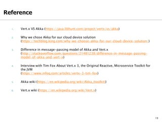 1. Vert.x VS Akka (https://java.libhunt.com/project/vertx/vs/akka)
2. Why we chose Akka for our cloud device solution
(https://techblog.king.com/why-we-choose-akka-for-our-cloud-device-solution/)
3. Difference in message-passing model of Akka and Vert.x
(http://stackoverflow.com/questions/21481238/difference-in-message-passing-
model-of-akka-and-vert-x)
4. Interview with Tim Fox About Vert.x 3, the Original Reactive, Microservice Toolkit for
the JVM
(https://www.infoq.com/articles/vertx-3-tim-fox)
5. Akka wiki (https://en.wikipedia.org/wiki/Akka_(toolkit))
6. Vert.x wiki (https://en.wikipedia.org/wiki/Vert.x)
19
 
