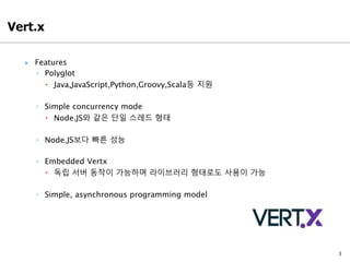  Features
◦ Polyglot
 Java,JavaScript,Python,Groovy,Scala등 지원
◦ Simple concurrency mode
 Node.JS와 같은 단일 스레드 형태
◦ Node.JS보다 빠른 성능
◦ Embedded Vertx
 독립 서버 동작이 가능하며 라이브러리 형태로도 사용이 가능
◦ Simple, asynchronous programming model
3
 