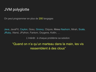 JVM polyglotte
On peut programmer en plus de 200 langages
Java, JavaFX, Ceylon, Gosu, Groovy, Clojure, Rhino Nashorn, Mirah, Scala,
JRuby, Xtend, JPython, Fantom, Oxygene, Kotlin, …
L’intérêt : à chaque problème sa solution
“Quand on n’a qu’un marteau dans la main, les vis
ressemblent à des clous”
 
