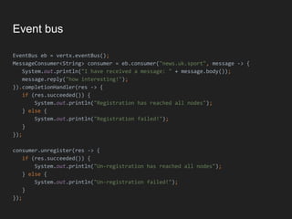 Event bus
EventBus eb = vertx.eventBus();
MessageConsumer<String> consumer = eb.consumer("news.uk.sport", message -> {
System.out.println("I have received a message: " + message.body());
message.reply("how interesting!");
}).completionHandler(res -> {
if (res.succeeded()) {
System.out.println("Registration has reached all nodes");
} else {
System.out.println("Registration failed!");
}
});
consumer.unregister(res -> {
if (res.succeeded()) {
System.out.println("Un-registration has reached all nodes");
} else {
System.out.println("Un-registration failed!");
}
});
 