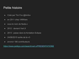 Petite histoire
● Créé par Tim Fox @timfox
● en 2011 chez VMWare
● sous le nom de Node.x
● 2012 : devient Vert.X
● 2013 : passe dans la fondation Eclipse
● 24/06/2015 sortie de la v3
● environ 180 contributeurs
https://www.parleys.com/search/vert.x/PRESENTATIONS
 