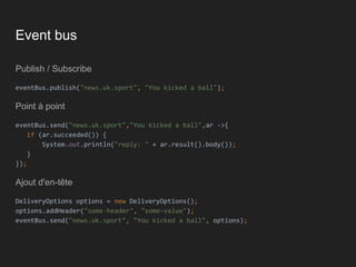 Event bus
Publish / Subscribe
eventBus.publish("news.uk.sport", "You kicked a ball");
Point à point
eventBus.send("news.uk.sport","You kicked a ball",ar ->{
if (ar.succeeded()) {
System.out.println("reply: " + ar.result().body());
}
});
Ajout d'en-tête
DeliveryOptions options = new DeliveryOptions();
options.addHeader("some-header", "some-value");
eventBus.send("news.uk.sport", "You kicked a ball", options);
 