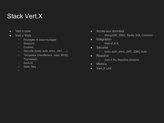 Stack Vert.X
● Vert.x core
● Vert.x Web
○ Routages et sous-routages
○ Sessions
○ Cookies
○ Sécurité (basic auth, shiro, JWT, …)
○ Templates (Handlebars, Jade, MVEL,
Thymeleaf)
○ SockJS
○ Static files
○ …
● Accès aux données
○ MongoDB, JDBC, Redis, SQL Common
● Intégration
○ Mail et JCA
● Sécurité
○ basic auth, shiro, JWT, JDBC Auth
● Reactive
○ Vert.X Rx, Reactive streams
● Metrics
● Vert.X unit
 