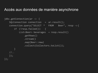 Accès aux données de manière asynchrone
jdbc.getConnection(ar -> {
SQLConnection connection = ar.result();
connection.query("SELECT * FROM Beer", resp -> {
if (!resp.failed()) {
List<Beer> beverages = resp.result()
.getRows()
.stream()
.map(Beer::new)
.collect(Collectors.toList());
}
//…
});
});
 