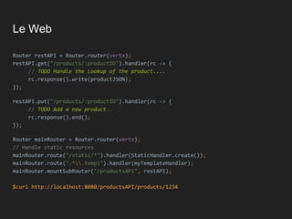 Le Web
Router restAPI = Router.router(vertx);
restAPI.get("/products/:productID").handler(rc -> {
// TODO Handle the lookup of the product....
rc.response().write(productJSON);
});
restAPI.put("/products/:productID").handler(rc -> {
// TODO Add a new product…
rc.response().end();
});
Router mainRouter = Router.router(vertx);
// Handle static resources
mainRouter.route("/static/*").handler(StaticHandler.create());
mainRouter.route(".*.templ").handler(myTemplateHandler);
mainRouter.mountSubRouter("/productsAPI", restAPI);
$curl http://localhost:8080/productsAPI/products/1234
 