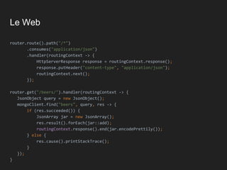 Le Web
router.route().path("/*")
.consumes("application/json")
.handler(routingContext -> {
HttpServerResponse response = routingContext.response();
response.putHeader("content-type", "application/json");
routingContext.next();
});
router.get("/beers/").handler(routingContext -> {
JsonObject query = new JsonObject();
mongoClient.find("beers", query, res -> {
if (res.succeeded()) {
JsonArray jar = new JsonArray();
res.result().forEach(jar::add);
routingContext.response().end(jar.encodePrettily());
} else {
res.cause().printStackTrace();
}
});
}
 