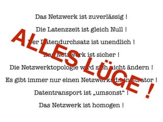 Das Netzwerk ist zuverlässig !
Die Latenzzeit ist gleich Null !
Der Datendurchsatz ist unendlich !
Das Netzwerk ist sicher !
Die Netzwerktopologie wird sich nicht ändern !
Es gibt immer nur einen Netzwerkadministrator !
Datentransport ist „umsonst“ !
Das Netzwerk ist homogen !
ALLES LÜGE !
 