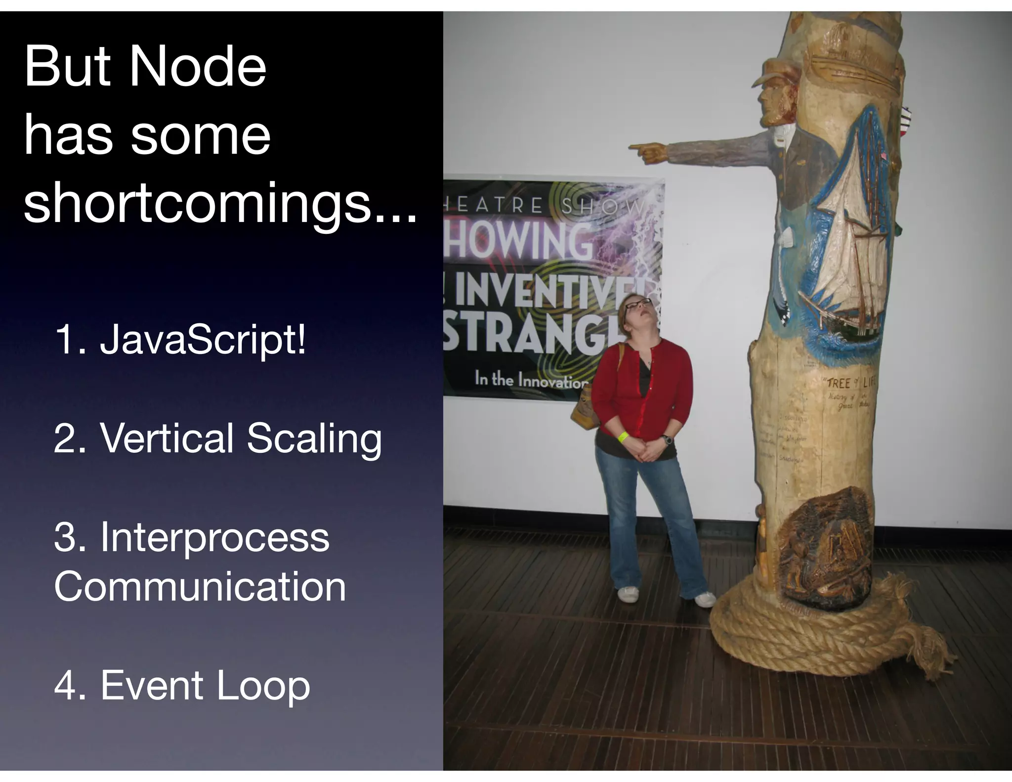 But Node
has some
shortcomings...

 1. JavaScript!

 2. Vertical Scaling

 3. Interprocess
 Communication

 4. Event Loop
 