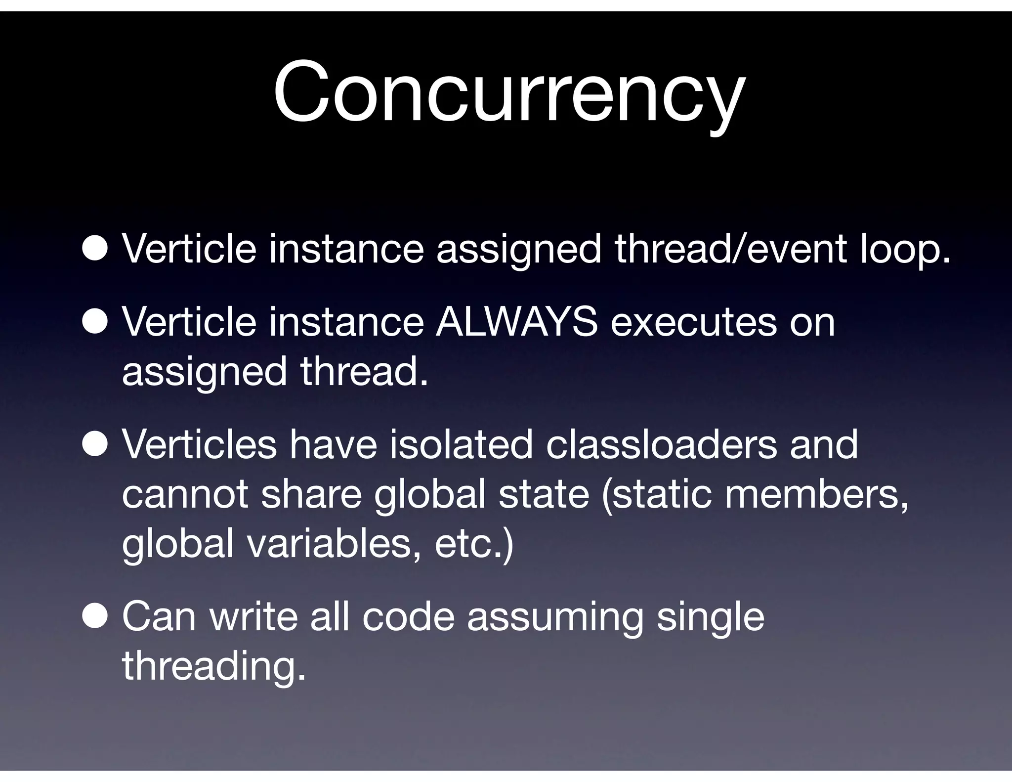 Concurrency
• Verticle instance assigned thread/event loop.
• Verticle instance ALWAYS executes on
  assigned thread.

• Verticles have isolated classloaders and
  cannot share global state (static members,
  global variables, etc.)

• Can write all code assuming single
  threading.
 