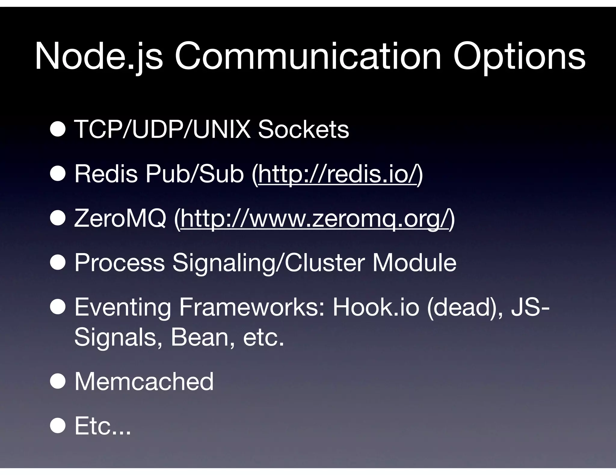 Node.js Communication Options
• TCP/UDP/UNIX Sockets
• Redis Pub/Sub (http://redis.io/)
• ZeroMQ (http://www.zeromq.org/)
• Process Signaling/Cluster Module
• Eventing Frameworks: Hook.io (dead), JS-
  Signals, Bean, etc.

• Memcached
• Etc...
 