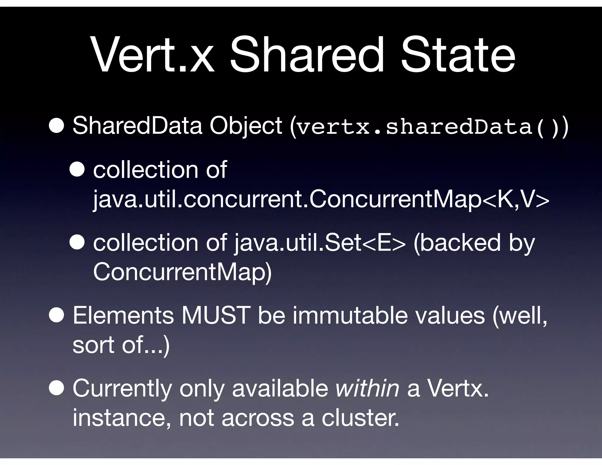 Vert.x Shared State
• SharedData Object (vertx.sharedData())
 • collection of
    java.util.concurrent.ConcurrentMap<K,V>

 • collection of java.util.Set<E> (backed by
    ConcurrentMap)

• Elements MUST be immutable values (well,
  sort of...)

• Currently only available within a Vertx.
  instance, not across a cluster.
 