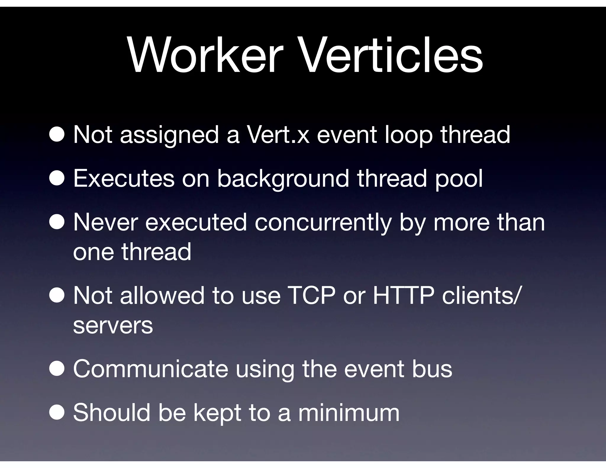 Worker Verticles
• Not assigned a Vert.x event loop thread
• Executes on background thread pool
• Never executed concurrently by more than
  one thread

• Not allowed to use TCP or HTTP clients/
  servers

• Communicate using the event bus
• Should be kept to a minimum
 