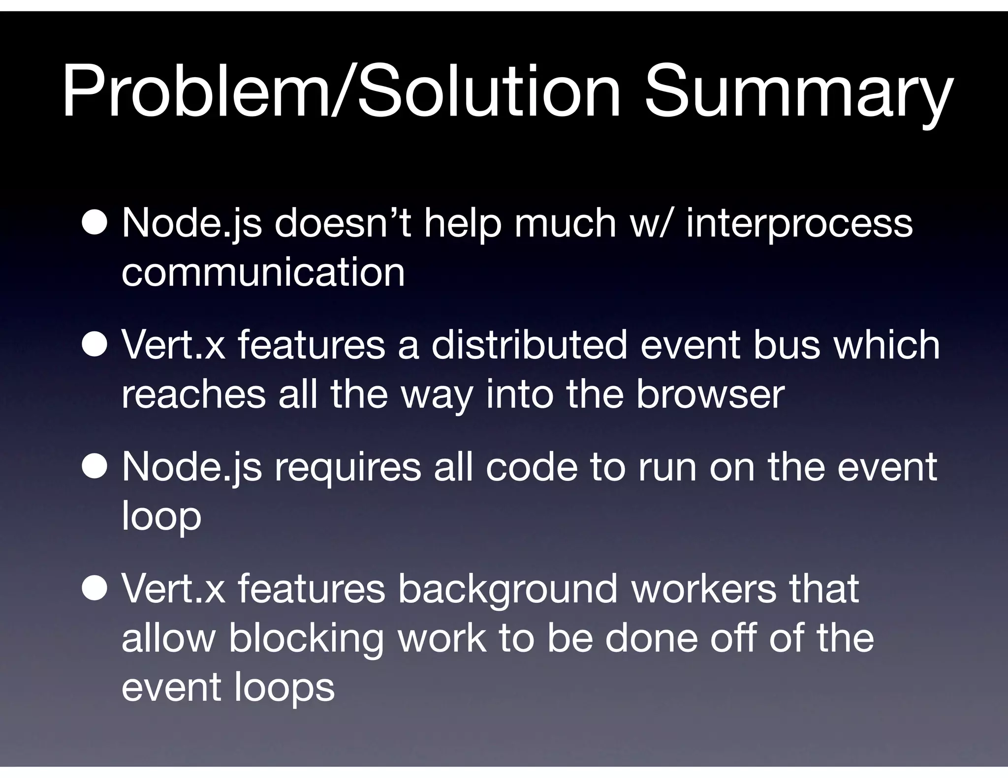 Problem/Solution Summary
• Node.js doesn’t help much w/ interprocess
  communication

• Vert.x features a distributed event bus which
  reaches all the way into the browser

• Node.js requires all code to run on the event
  loop

• Vert.x features background workers that
  allow blocking work to be done off of the
  event loops
 