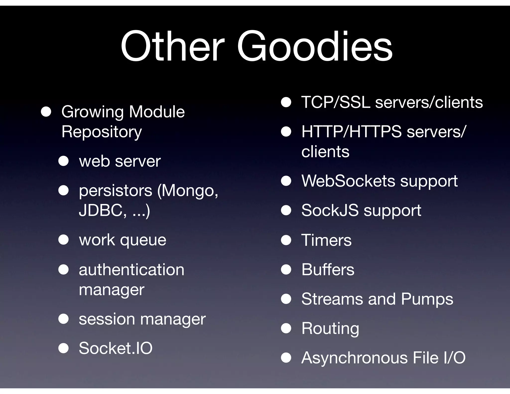 Other Goodies
• Growing Module        • TCP/SSL servers/clients
  Repository            • HTTP/HTTPS servers/
                          clients
 •  web server

 • persistors (Mongo,   • WebSockets support
    JDBC, ...)          • SockJS support
 • work queue           • Timers
 • authentication       • Buffers
    manager
                        • Streams and Pumps
 • session manager      • Routing
 • Socket.IO            • Asynchronous File I/O
 
