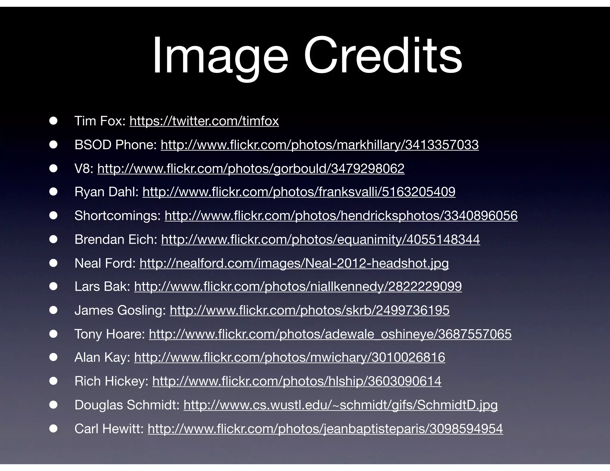 Image Credits
•   Tim Fox: https://twitter.com/timfox

•   BSOD Phone: http://www.ﬂickr.com/photos/markhillary/3413357033

•   V8: http://www.ﬂickr.com/photos/gorbould/3479298062

•   Ryan Dahl: http://www.ﬂickr.com/photos/franksvalli/5163205409

•   Shortcomings: http://www.ﬂickr.com/photos/hendricksphotos/3340896056

•   Brendan Eich: http://www.ﬂickr.com/photos/equanimity/4055148344

•   Neal Ford: http://nealford.com/images/Neal-2012-headshot.jpg

•   Lars Bak: http://www.ﬂickr.com/photos/niallkennedy/2822229099

•   James Gosling: http://www.ﬂickr.com/photos/skrb/2499736195

•   Tony Hoare: http://www.ﬂickr.com/photos/adewale_oshineye/3687557065

•   Alan Kay: http://www.ﬂickr.com/photos/mwichary/3010026816

•   Rich Hickey: http://www.ﬂickr.com/photos/hlship/3603090614

•   Douglas Schmidt: http://www.cs.wustl.edu/~schmidt/gifs/SchmidtD.jpg

•   Carl Hewitt: http://www.ﬂickr.com/photos/jeanbaptisteparis/3098594954
 