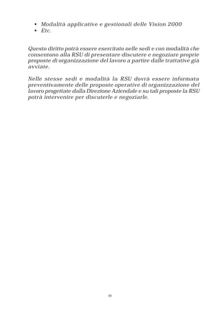 • Modalità applicative e gestionali delle Vision 2000
  • Etc.


Questo diritto potrà essere esercitato nelle sedi e con modalità che
consentono alla RSU di presentare discutere e negoziare proprie
proposte di organizzazione del lavoro a partire dalle trattative già
avviate.

Nelle stesse sedi e modalità la RSU dovrà essere informata
preventivamente delle proposte operative di organizzazione del
lavoro progettate dalla Direzione Aziendale e su tali proposte la RSU
potrà intervenire per discuterle e negoziarle.




                                10
 