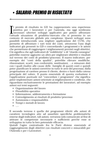 • SALARIO: PREMIO DI RISULTATO



I
    l premio di risultato in GD ha rappresentato una esperienza
    positiva per i lavoratori e per l’azienda, ma oggi sembrano
    necessari ulteriori sviluppi applicativi per potere affrontare
l’attuale situazione di prodotto/mercato che si presenta in un
contesto di mercato globale più complesso. Questi sviluppi sono
possibili introducendo una migliore applicazione del CCNL che
permette di affrontare i vari temi dei costi, attraverso l’uso degli
indicatori già presenti in GD e concordando i programmi e le azioni
che permettono di raggiungere i miglioramenti previsti negli obiettivi.
Ciò significa che agli indicatori di “redditività” e di “ritardo consegna”
potrebbe esserne aggiunto un altro per migliorare obiettivi e risultati
sul terreno dei costi di prodotto/processo. Il nuovo indicatore, per
esempio dei “costi della qualità”, potrebbe rilevare modifiche,
rilavorazioni, scarti, non conformità, sostituzioni, …e misurare dati
con i quali risalire alle cause delle famiglie di questi costi e quindi
poter pianificare le azioni correttive in tutte le aree del processo; dalla
progettazione al cantiere presso il cliente, dentro e fuori dalla catena
principale del valore. Il punto essenziale di questa evoluzione è
l’applicazione puntuale nel “concordare i programmi” che significa
poter implementare azioni orientate ai miglioramenti e condivise, che
riguardano esclusivamente le prestazioni dei lavoratori, ad esempio
azioni sui temi seguenti:
   • Organizzazione del lavoro
   • Flessibilità operative
   • Informazione, addestramento e formazione
   • Coinvolgimento ai risultati di prodotto/processo
   • Autonomia e responsabilità
   • Tempi e metodi di lavoro
   • ….

Il secondo terreno è quello dei programmi riferiti alle azioni di
carattere tecnologico atte ad assorbire specifiche problematiche
emerse dagli indicatori, tali azioni, verranno solo comunicate al fine di
attivare le competenze necessarie e sufficienti perché esse si
sviluppino in tutta la loro potenziale efficacia.
Quindi l’agire contrattuale fra le Parti diviene essenziale al
raggiungimento degli obiettivi con risultati concreti e misurabili per
l’Azienda e per i Lavoratori.
                                    14
 