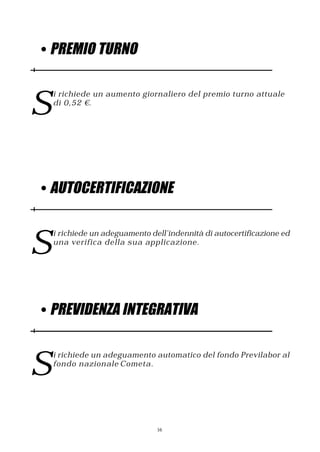 • PREMIO TURNO



S
    i richiede un aumento giornaliero del premio turno attuale
    di 0,52 €.




• AUTOCERTIFICAZIONE



S
    i richiede un adeguamento dell’indennità di autocertificazione ed
    una verifica della sua applicazione.




• PREVIDENZA INTEGRATIVA



S
    i richiede un adeguamento automatico del fondo Previlabor al
    fondo nazionale Cometa.




                                16
 